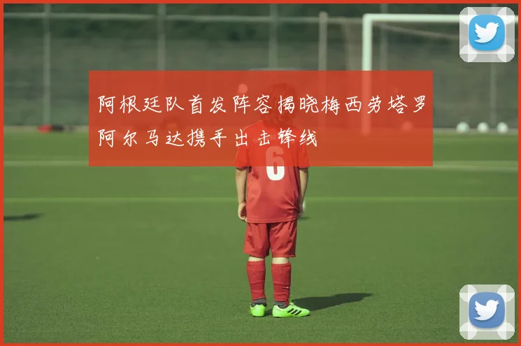 阿根廷队首发阵容揭晓梅西劳塔罗阿尔马达携手出击锋线