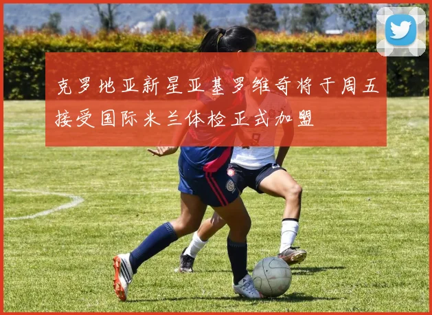 克罗地亚新星亚基罗维奇将于周五接受国际米兰体检正式加盟
