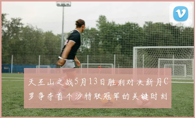 天王山之战5月13日胜利对决新月C罗争夺首个沙特联冠军的关键时刻