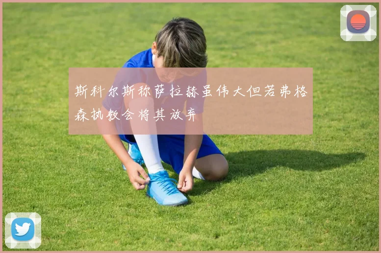斯科尔斯称萨拉赫虽伟大但若弗格森执教会将其放弃