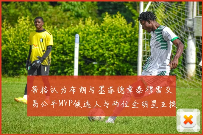 蒂格认为布朗与墨菲德章泰穆雷交易公平MVP候选人与两位全明星互换合理性分析