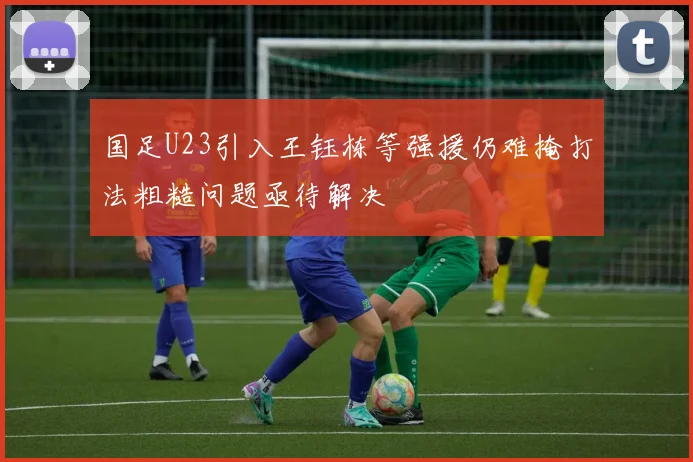 国足U23引入王钰栋等强援仍难掩打法粗糙问题亟待解决
