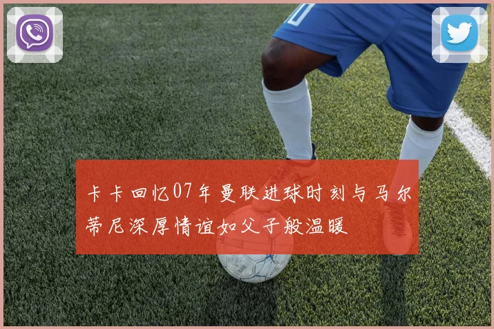 卡卡回忆07年曼联进球时刻与马尔蒂尼深厚情谊如父子般温暖