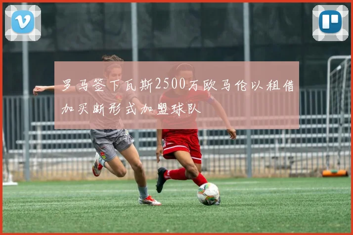 罗马签下瓦斯2500万欧马伦以租借加买断形式加盟球队