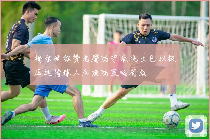 梅尔顿称赞老鹰防守表现出色积极压迫持球人和换防策略有效