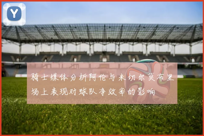 骑士媒体分析阿伦与米切尔莫布里场上表现对球队净效率的影响