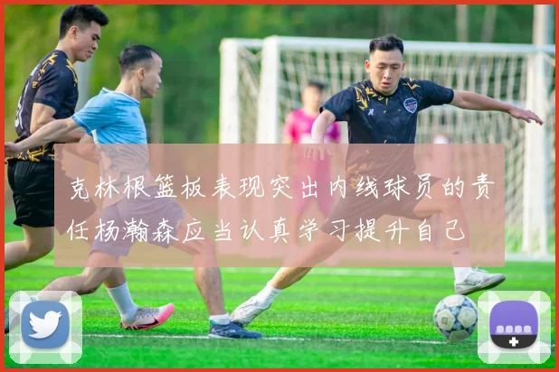 克林根篮板表现突出内线球员的责任杨瀚森应当认真学习提升自己
