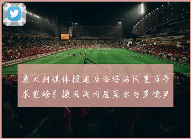 意大利媒体报道马洛塔访问皇马寻求重磅引援或询问居莱尔与罗德里戈