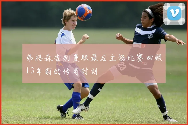 弗格森告别曼联最后主场比赛回顾13年前的传奇时刻