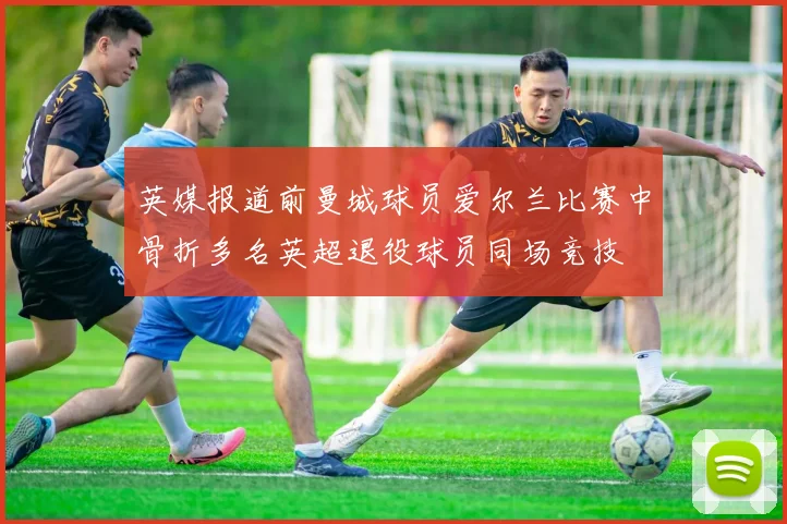 英媒报道前曼城球员爱尔兰比赛中骨折多名英超退役球员同场竞技