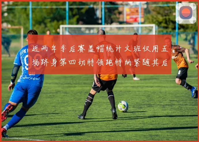 近两年季后赛盖帽统计文班仅用五场跻身第四切特领跑特纳紧随其后