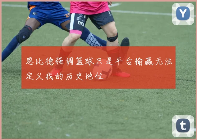 恩比德强调篮球只是平台输赢无法定义我的历史地位