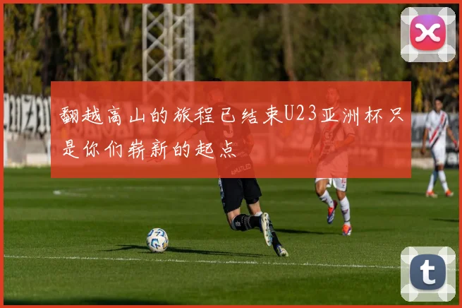 翻越高山的旅程已结束U23亚洲杯只是你们崭新的起点